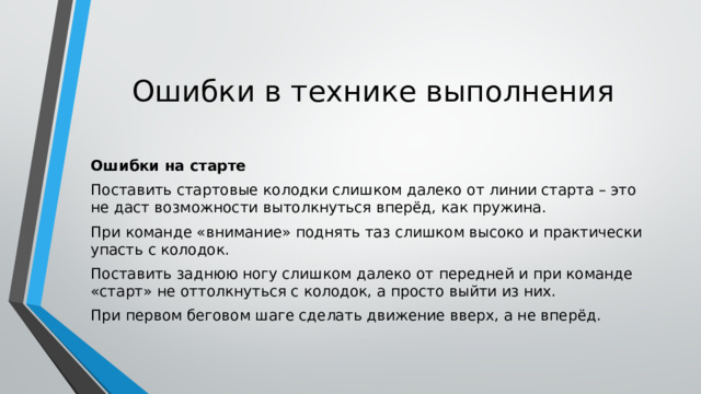 Ошибки в технике выполнения Ошибки на старте Поставить стартовые колодки слишком далеко от линии старта – это не даст возможности вытолкнуться вперёд, как пружина. При команде «внимание» поднять таз слишком высоко и практически упасть с колодок. Поставить заднюю ногу слишком далеко от передней и при команде «старт» не оттолкнуться с колодок, а просто выйти из них. При первом беговом шаге сделать движение вверх, а не вперёд. 