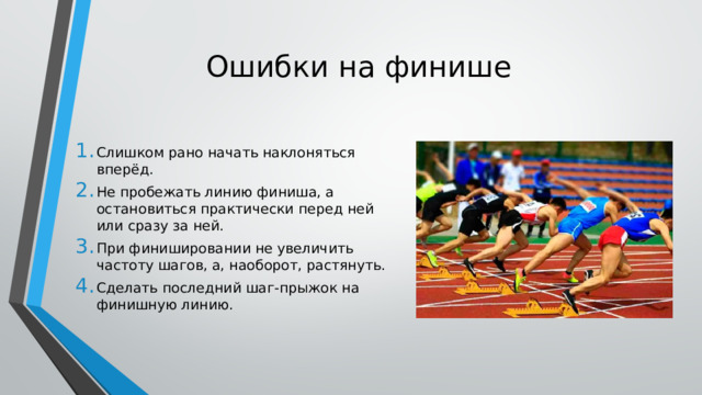 Ошибки на финише Слишком рано начать наклоняться вперёд. Не пробежать линию финиша, а остановиться практически перед ней или сразу за ней. При финишировании не увеличить частоту шагов, а, наоборот, растянуть. Сделать последний шаг-прыжок на финишную линию. 