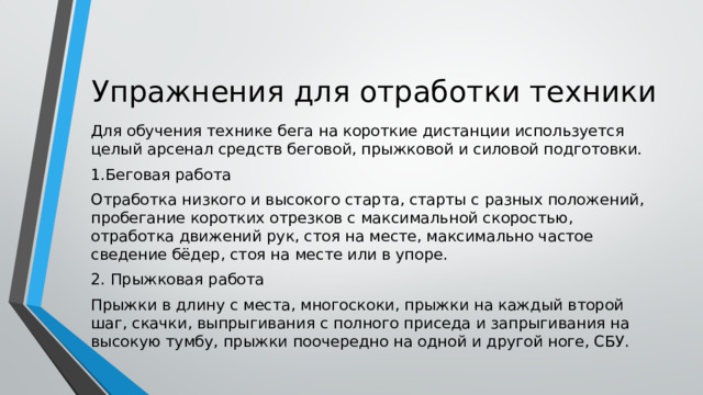 Упражнения для отработки техники Для обучения технике бега на короткие дистанции используется целый арсенал средств беговой, прыжковой и силовой подготовки. 1.Беговая работа Отработка низкого и высокого старта, старты с разных положений, пробегание коротких отрезков с максимальной скоростью, отработка движений рук, стоя на месте, максимально частое сведение бёдер, стоя на месте или в упоре. 2. Прыжковая работа Прыжки в длину с места, многоскоки, прыжки на каждый второй шаг, скачки, выпрыгивания с полного приседа и запрыгивания на высокую тумбу, прыжки поочередно на одной и другой ноге, СБУ. 