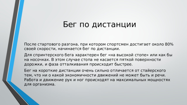 Бег по дистанции После стартового разгона, при котором спортсмен достигает около 80% своей скорости, начинается бег по дистанции. Для спринтерского бега характерен бег «на высокой стопе» или как бы на носочках. В этом случае стопа не касается пяткой поверхности дорожки, и фаза отталкивания происходит быстрее. Бег на короткие дистанции очень сильно отличается от стайерского тем, что ни о какой экономичности движений не может быть и речи. Работа и движение рук и ног происходят на максимальных мощностях для организма. 