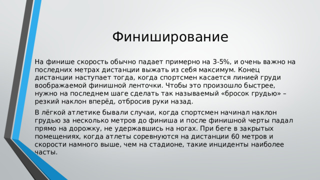 Финиширование На финише скорость обычно падает примерно на 3-5%, и очень важно на последних метрах дистанции выжать из себя максимум. Конец дистанции наступает тогда, когда спортсмен касается линией груди воображаемой финишной ленточки. Чтобы это произошло быстрее, нужно на последнем шаге сделать так называемый «бросок грудью» – резкий наклон вперёд, отбросив руки назад. В лёгкой атлетике бывали случаи, когда спортсмен начинал наклон грудью за несколько метров до финиша и после финишной черты падал прямо на дорожку, не удержавшись на ногах. При беге в закрытых помещениях, когда атлеты соревнуются на дистанции 60 метров и скорости намного выше, чем на стадионе, такие инциденты наиболее часты. 