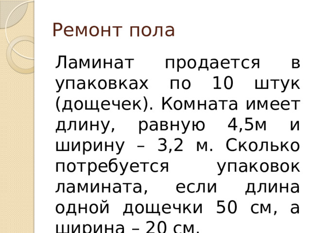 Ремонт пола Ламинат продается в упаковках по 10 штук (дощечек). Комната имеет длину, равную 4,5м и ширину – 3,2 м. Сколько потребуется упаковок ламината, если длина одной дощечки 50 см, а ширина – 20 см. 