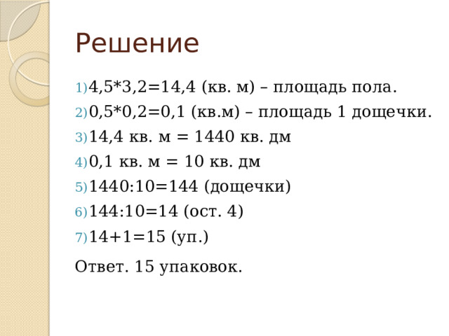 Решение 4,5*3,2=14,4 (кв. м) – площадь пола. 0,5*0,2=0,1 (кв.м) – площадь 1 дощечки. 14,4 кв. м = 1440 кв. дм 0,1 кв. м = 10 кв. дм 1440:10=144 (дощечки) 144:10=14 (ост. 4) 14+1=15 (уп.) Ответ. 15 упаковок. 