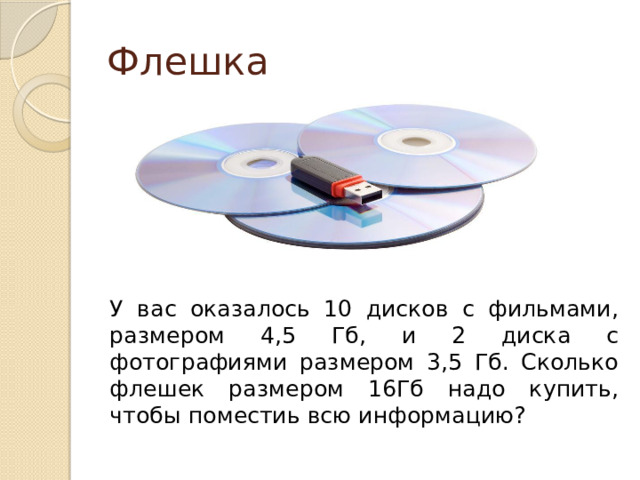 Флешка У вас оказалось 10 дисков с фильмами, размером 4,5 Гб, и 2 диска с фотографиями размером 3,5 Гб. Сколько флешек размером 16Гб надо купить, чтобы поместиь всю информацию? 