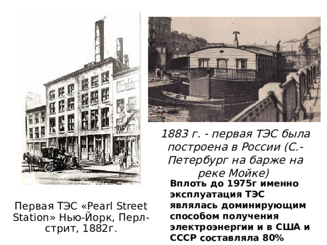 1883 г. - первая ТЭС была построена в России (С.-Петербург на барже на реке Мойке) Вплоть до 1975г именно эксплуатация ТЭС являлась доминирующим способом получения электроэнергии и в США и СССР составляла 80% получаемой электроэнергии.  Первая ТЭС «Pearl Street Station» Нью-Йорк, Перл-стрит, 1882г.   