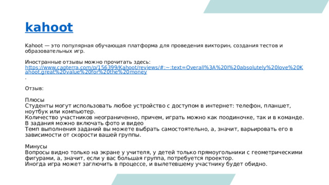kahoot Kahoot — это популярная обучающая платформа для проведения викторин, создания тестов и образовательных игр.  Иностранные отзывы можно прочитать здесь: https://www.capterra.com/p/156399/Kahoot/reviews/#:~:text=Overall%3A%20I%20absolutely%20love%20Kahoot,great%20value%20for%20the%20money . Отзыв: Плюсы Студенты могут использовать любое устройство с доступом в интернет: телефон, планшет, ноутбук или компьютер. Количество участников неограниченно, причем, играть можно как поодиночке, так и в команде. В задания можно включать фото и видео Темп выполнения заданий вы можете выбрать самостоятельно, а, значит, варьировать его в зависимости от скорости вашей группы. Минусы Вопросы видно только на экране у учителя, у детей только прямоугольники с геометрическими фигурами, а, значит, если у вас большая группа, потребуется проектор. Иногда игра может заглючить в процессе, и вылетевшему участнику будет обидно. 