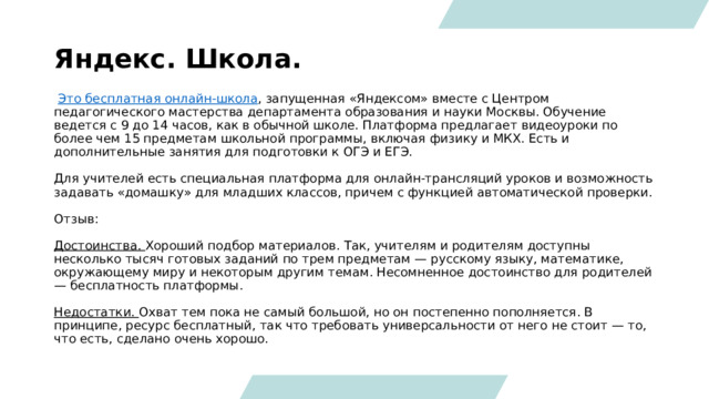 Яндекс. Школа.   Это бесплатная онлайн-школа , запущенная «Яндексом» вместе с Центром педагогического мастерства департамента образования и науки Москвы. Обучение ведется с 9 до 14 часов, как в обычной школе. Платформа предлагает видеоуроки по более чем 15 предметам школьной программы, включая физику и МКХ. Есть и дополнительные занятия для подготовки к ОГЭ и ЕГЭ.  Для учителей есть специальная платформа для онлайн-трансляций уроков и возможность задавать «домашку» для младших классов, причем с функцией автоматической проверки. Отзыв: Достоинства.  Хороший подбор материалов. Так, учителям и родителям доступны несколько тысяч готовых заданий по трем предметам — русскому языку, математике, окружающему миру и некоторым другим темам. Несомненное достоинство для родителей — бесплатность платформы.   Недостатки.  Охват тем пока не самый большой, но он постепенно пополняется. В принципе, ресурс бесплатный, так что требовать универсальности от него не стоит — то, что есть, сделано очень хорошо. 