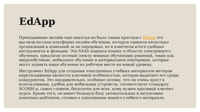 EdApp Преподавание онлайн еще никогда не было таким простым с EdApp  это высококлассная платформа онлайн-обучения, которую оценили несколько организаций и компаний за ее передовые, но в конечном итоге удобные инструменты и функции. Эта SAAS подняла планку в области электронного обучения, предлагая полный спектр мощных обучающих решений, таких как микрообучение, мобильное обучение и интервальное повторение, которые могут поднять ваше обучение на рабочем месте на новый уровень. Инструмент EdApp для создания электронных учебных материалов методом перетаскивания является ключевой особенностью, которая выделяет его среди конкурентов. Это неудивительно, особенно потому, что он очень прост в использовании, удобен для мобильных устройств, соответствует стандарту SCORM и, самое главное, бесплатен для всех, кому нужен красивый контент курса. Кроме того, он имеет большую базу увлекательных и интуитивно понятных шаблонов, готовых к наполнению вашего учебного материала.  