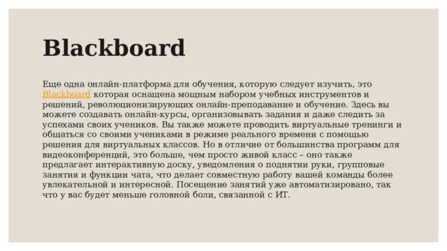 Blackboard Еще одна онлайн-платформа для обучения, которую следует изучить, это Blackboard  которая оснащена мощным набором учебных инструментов и решений, революционизирующих онлайн-преподавание и обучение. Здесь вы можете создавать онлайн-курсы, организовывать задания и даже следить за успехами своих учеников. Вы также можете проводить виртуальные тренинги и общаться со своими учениками в режиме реального времени с помощью решения для виртуальных классов. Но в отличие от большинства программ для видеоконференций, это больше, чем просто живой класс – оно также предлагает интерактивную доску, уведомления о поднятии руки, групповые занятия и функции чата, что делает совместную работу вашей команды более увлекательной и интересной. Посещение занятий уже автоматизировано, так что у вас будет меньше головной боли, связанной с ИТ. 