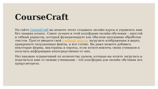 CourseCraft На сайте CourseCraft  вы можете легко создавать онлайн-курсы и управлять ими без лишних хлопот. Самое лучшее в этой платформе онлайн-обучения – простой и гибкий редактор, который функционирует как обычная программа обработки текстов. Просто введите свой учебный модуль загрузите изображения и видео, прикрепите загружаемые файлы, и все готово. Вы даже можете добавить некоторые формы, викторины и опросы, если хотите вовлечь своих учеников и получить информацию непосредственно от них. Нет никаких ограничений по количеству уроков, которые вы хотите загрузить и поделиться ими со своими учениками – эта платформа для онлайн обучения все предусмотрела. 