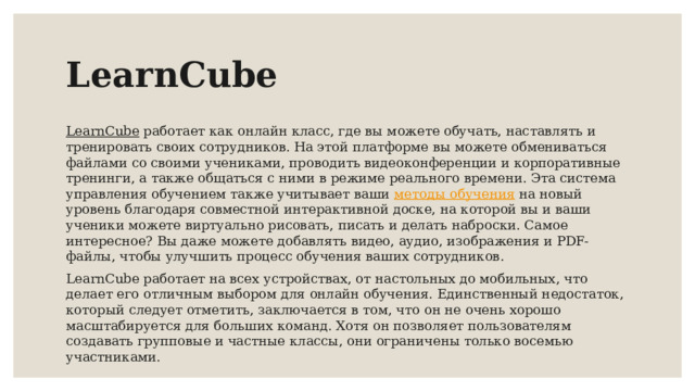 LearnCube LearnCube работает как онлайн класс, где вы можете обучать, наставлять и тренировать своих сотрудников. На этой платформе вы можете обмениваться файлами со своими учениками, проводить видеоконференции и корпоративные тренинги, а также общаться с ними в режиме реального времени. Эта система управления обучением также учитывает ваши методы обучения на новый уровень благодаря совместной интерактивной доске, на которой вы и ваши ученики можете виртуально рисовать, писать и делать наброски. Самое интересное? Вы даже можете добавлять видео, аудио, изображения и PDF-файлы, чтобы улучшить процесс обучения ваших сотрудников. LearnCube работает на всех устройствах, от настольных до мобильных, что делает его отличным выбором для онлайн обучения. Единственный недостаток, который следует отметить, заключается в том, что он не очень хорошо масштабируется для больших команд. Хотя он позволяет пользователям создавать групповые и частные классы, они ограничены только восемью участниками. 