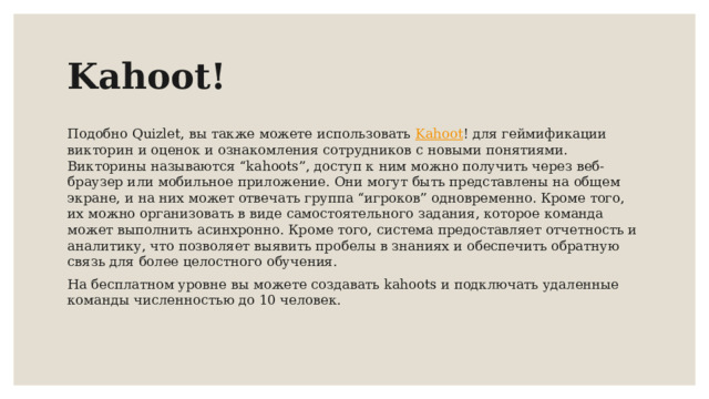 Kahoot! Подобно Quizlet, вы также можете использовать Kahoot ! для геймификации викторин и оценок и ознакомления сотрудников с новыми понятиями. Викторины называются “kahoots”, доступ к ним можно получить через веб-браузер или мобильное приложение. Они могут быть представлены на общем экране, и на них может отвечать группа “игроков” одновременно. Кроме того, их можно организовать в виде самостоятельного задания, которое команда может выполнить асинхронно. Кроме того, система предоставляет отчетность и аналитику, что позволяет выявить пробелы в знаниях и обеспечить обратную связь для более целостного обучения. На бесплатном уровне вы можете создавать kahoots и подключать удаленные команды численностью до 10 человек.  