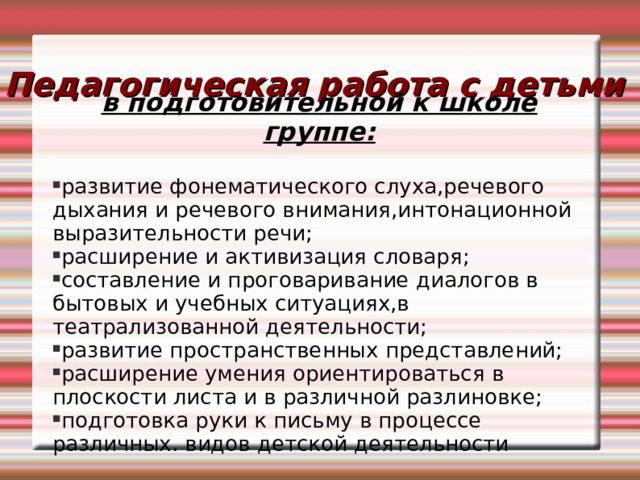 Педагогическая работа с детьми в подготовительной к школе группе:  развитие фонематического слуха,речевого дыхания и речевого внимания,интонационной выразительности речи; расширение и активизация словаря; составление и проговаривание диалогов в бытовых и учебных ситуациях,в театрализованной деятельности; развитие пространственных представлений; расширение умения ориентироваться в плоскости листа и в различной разлиновке; подготовка руки к письму в процессе различных. видов детской деятельности 
