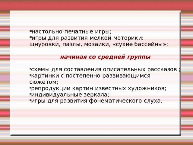настольно-печатные игры; игры для развития мелкой моторики: шнуровки, пазлы, мозаики, «сухие бассейны»; начиная со средней группы  схемы для составления описательных рассказов ; картинки с постепенно развивающимся сюжетом; репродукции картин известных художников; индивидуальные зеркала; игры для развития фонематического слуха. 