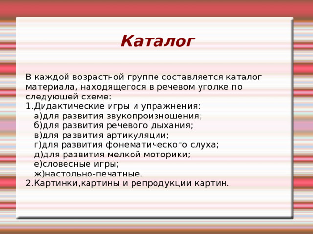 Каталог В каждой возрастной группе составляется каталог материала, находящегося в речевом уголке по следующей схеме: 1.Дидактические игры и упражнения:  а)для развития звукопроизношения;  б)для развития речевого дыхания;  в)для развития артикуляции;  г)для развития фонематического слуха;  д)для развития мелкой моторики;  е)словесные игры;  ж)настольно-печатные. 2.Картинки,картины и репродукции картин. 