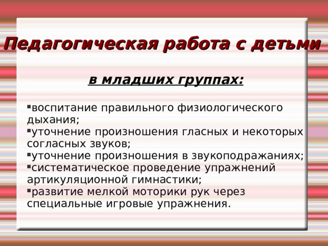 Педагогическая работа с детьми в младших группах:  воспитание правильного физиологического дыхания; уточнение произношения гласных и некоторых согласных звуков; уточнение произношения в звукоподражаниях; систематическое проведение упражнений артикуляционной гимнастики; развитие мелкой моторики рук через специальные игровые упражнения. 
