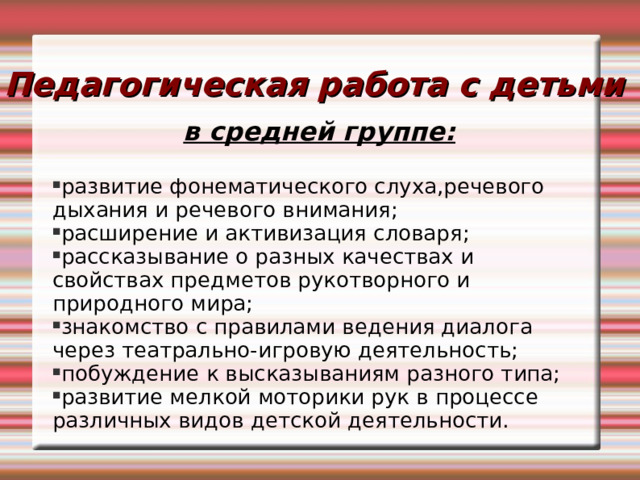 Педагогическая работа с детьми в средней группе:  развитие фонематического слуха,речевого дыхания и речевого внимания; расширение и активизация словаря; рассказывание о разных качествах и свойствах предметов рукотворного и природного мира; знакомство с правилами ведения диалога через театрально-игровую деятельность; побуждение к высказываниям разного типа; развитие мелкой моторики рук в процессе различных видов детской деятельности. 