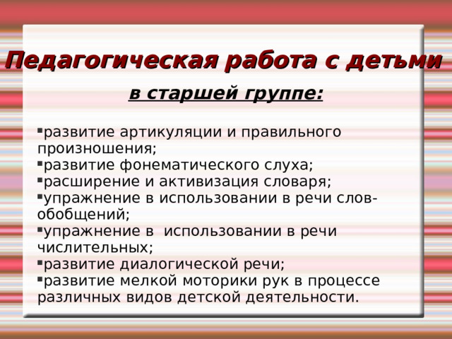 Педагогическая работа с детьми в старшей группе:  развитие артикуляции и правильного произношения; развитие фонематического слуха; расширение и активизация словаря; упражнение в использовании в речи слов-обобщений; упражнение в использовании в речи числительных; развитие диалогической речи; развитие мелкой моторики рук в процессе различных видов детской деятельности. 