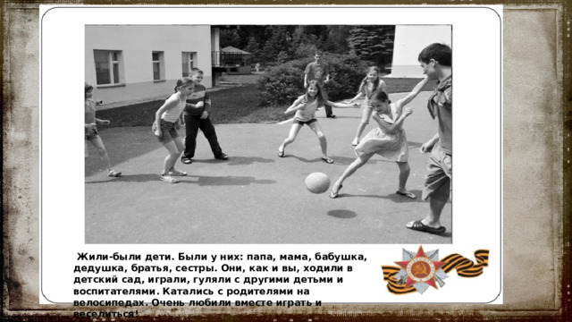  Жили-были дети. Были у них: папа, мама, бабушка, дедушка, братья, сестры. Они, как и вы, ходили в детский сад, играли, гуляли с другими детьми и воспитателями. Катались с родителями на велосипедах. Очень любили вместе играть и веселиться! 