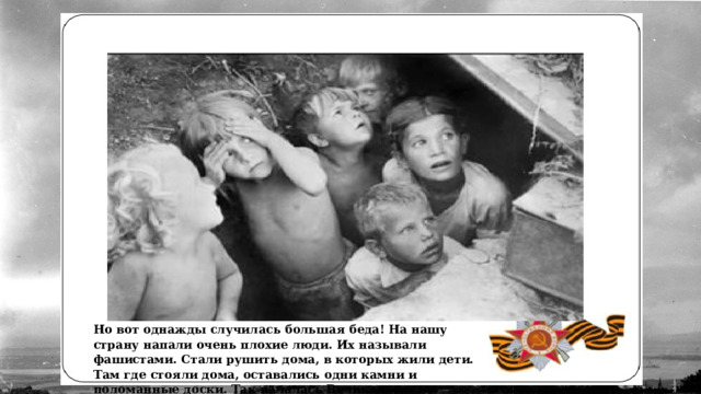 Но вот однажды случилась большая беда! На нашу страну напали очень плохие люди. Их называли фашистами. Стали рушить дома, в которых жили дети. Там где стояли дома, оставались одни камни и поломанные доски. Так началась Великая Отечественная война. 
