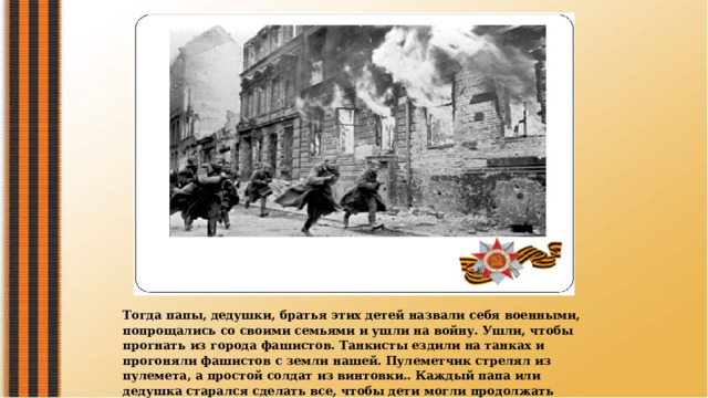 Тогда папы, дедушки, братья этих детей назвали себя военными, попрощались со своими семьями и ушли на войну. Ушли, чтобы прогнать из города фашистов. Танкисты ездили на танках и прогоняли фашистов с земли нашей. Пулеметчик стрелял из пулемета, а простой солдат из винтовки.. Каждый папа или дедушка старался сделать все, чтобы дети могли продолжать ходить в садик, качаться на качелях и играть. 