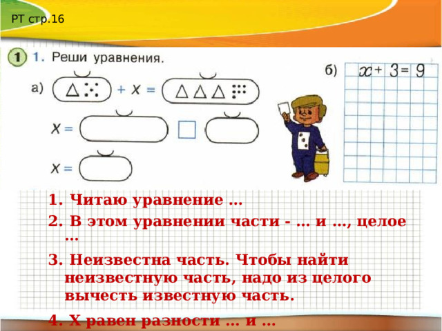 РТ стр.16  Читаю уравнение …  В этом уравнении части - … и …, целое …  Неизвестна часть. Чтобы найти неизвестную часть, надо из целого вычесть известную часть.  Х равен разности … и …  Ответ: Х равен … 