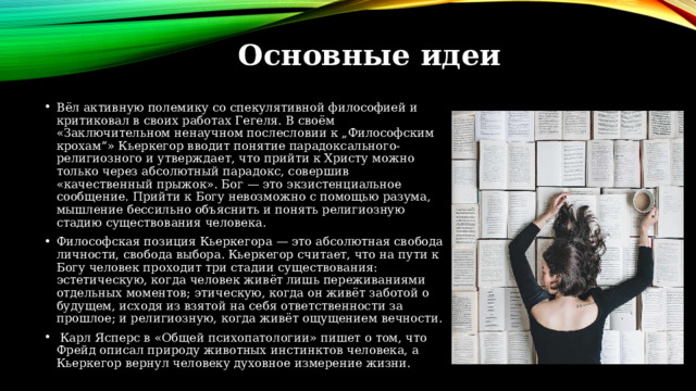 Основные идеи Вёл активную полемику со спекулятивной философией и критиковал в своих работах Гегеля. В своём «Заключительном ненаучном послесловии к „Философским крохам“» Кьеркегор вводит понятие парадоксального-религиозного и утверждает, что прийти к Христу можно только через абсолютный парадокс, совершив «качественный прыжок». Бог — это экзистенциальное сообщение. Прийти к Богу невозможно с помощью разума, мышление бессильно объяснить и понять религиозную стадию существования человека. Философская позиция Кьеркегора — это абсолютная свобода личности, свобода выбора. Кьеркегор считает, что на пути к Богу человек проходит три стадии существования: эстетическую, когда человек живёт лишь переживаниями отдельных моментов; этическую, когда он живёт заботой о будущем, исходя из взятой на себя ответственности за прошлое; и религиозную, когда живёт ощущением вечности.  Карл Ясперс в «Общей психопатологии» пишет о том, что Фрейд описал природу животных инстинктов человека, а Кьеркегор вернул человеку духовное измерение жизни. 