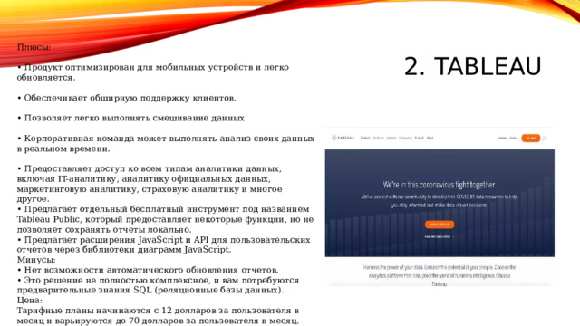 2. Tableau Плюсы: • Продукт оптимизирован для мобильных устройств и легко обновляется. • Обеспечивает обширную поддержку клиентов. • Позволяет легко выполнять смешивание данных • Корпоративная команда может выполнять анализ своих данных в реальном времени. • Предоставляет доступ ко всем типам аналитики данных, включая IT-аналитику, аналитику официальных данных, маркетинговую аналитику, страховую аналитику и многое другое. • Предлагает отдельный бесплатный инструмент под названием Tableau Public, который предоставляет некоторые функции, но не позволяет сохранять отчеты локально. • Предлагает расширения JavaScript и API для пользовательских отчетов через библиотеки диаграмм JavaScript. Минусы: • Нет возможности автоматического обновления отчетов. • Это решение не полностью комплексное, и вам потребуются предварительные знания SQL (реляционные базы данных). Цена: Тарифные планы начинаются с 12 долларов за пользователя в месяц и варьируются до 70 долларов за пользователя в месяц. 