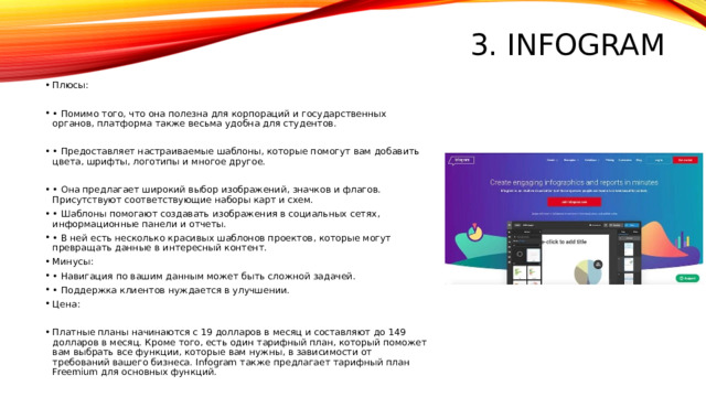 3. Infogram Плюсы: • Помимо того, что она полезна для корпораций и государственных органов, платформа также весьма удобна для студентов. • Предоставляет настраиваемые шаблоны, которые помогут вам добавить цвета, шрифты, логотипы и многое другое. • Она предлагает широкий выбор изображений, значков и флагов. Присутствуют соответствующие наборы карт и схем. • Шаблоны помогают создавать изображения в социальных сетях, информационные панели и отчеты. • В ней есть несколько красивых шаблонов проектов, которые могут превращать данные в интересный контент. Минусы: • Навигация по вашим данным может быть сложной задачей. • Поддержка клиентов нуждается в улучшении. Цена: Платные планы начинаются с 19 долларов в месяц и составляют до 149 долларов в месяц. Кроме того, есть один тарифный план, который поможет вам выбрать все функции, которые вам нужны, в зависимости от требований вашего бизнеса. Infogram также предлагает тарифный план Freemium для основных функций. 