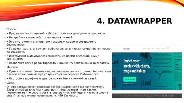 4. Datawrapper Плюсы: • Предоставляет широкий набор встроенных диаграмм и графиков • Не требует каких-либо технических знаний. • Это инструмент с открытым исходным кодом и совершенно бесплатный. • Графики, карты и другая графика автоматически сохраняются после их создания. • Инструмент Datawrapper совместим со всеми операционными системами. • Позволяет легко редактировать и комментировать ваши диаграммы Минусы: • Одним из самых больших недостатков является то, что с бесплатным планом ваши данные будут храниться на сервере Datawrapper. • Настройка шрифтов и цветов может быть сложной задачей. Цена: Он предоставляется совершенно бесплатно, если вы хотите иметь базовый набор дизайна и диаграмм. Бесплатный план также позволяет вам экспортировать диаграммы, таблицы и карты в формат png. Платные планы начинаются с 499 € в месяц. 