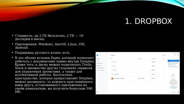 1. Dropbox Стоимость: до 2 ГБ бесплатно, 2 ТБ — 10 долларов в месяц. Приложения: Windows, macOS, Linux, iOS, Android. Поддержка русского языка: есть. В это облако встроен Paper, который позволяет работать с документами прямо внутри Dropbox. Кроме того, к диску можно подключать Trello, Slack и множество других сторонних сервисов для управления проектами, а также для коллективной работы. Бесплатное пространство, которое предоставляет Dropbox, можно расширить: за каждого приглашённого вами друга, установившего приложение на своём компьютере, вы получите бонусные 500 МБ. 
