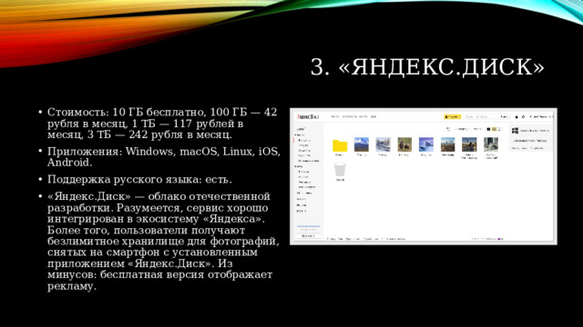 3. «Яндекс.Диск» Стоимость: 10 ГБ бесплатно, 100 ГБ — 42 рубля в месяц, 1 ТБ — 117 рублей в месяц, 3 ТБ — 242 рубля в месяц. Приложения: Windows, macOS, Linux, iOS, Android. Поддержка русского языка: есть. «Яндекс.Диск» — облако отечественной разработки. Разумеется, сервис хорошо интегрирован в экосистему «Яндекса». Более того, пользователи получают безлимитное хранилище для фотографий, снятых на смартфон с установленным приложением «Яндекс.Диск». Из минусов: бесплатная версия отображает рекламу. 