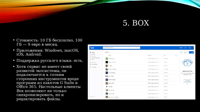 5. Box Стоимость: 10 ГБ бесплатно, 100 ГБ — 9 евро в месяц. Приложения: Windows, macOS, iOS, Android. Поддержка русского языка: есть. Хотя сервис не имеет своей развитой экосистемы, он подключается к сотням сторонних инструментов вроде программ из пакетов G Suite и Office 365. Настольные клиенты Box позволяют не только синхронизировать, но и редактировать файлы. 