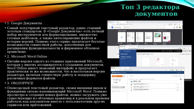 Топ 3 редактора документов 1. Google Документы Самый популярный текстовый редактор, давно ставший золотым стандартом. В «Google Документах» есть полный набор инструментов для форматирования, множество готовых шаблонов, а также автосохранение файлов и история версий. Помимо этого сервис предлагает богатые возможности совместной работы, дополнения для расширения функциональности и фирменное облачное хранилище. 2. Microsoft Word Online Онлайн-версия одного из главных приложений Microsoft, которая у многих ассоциируется с созданием документов. Word Online имеет знакомый интерфейс и предлагает практически те же возможности, что и настольная версия редактора, включая совместную работу и поддержку различных форматов файлов. 3. ONLYOFFICE Опенсорсный текстовый редактор, своим внешним видом и функциями сильно напоминающий Microsoft Word. Помимо просмотра и создания новых файлов, можно загружать уже существующие из облачных хранилищ и в реальном времени работать над документом вместе с пользователями других сервисов или приложений. 