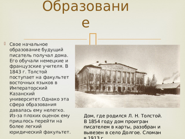 Образование   Свое начальное образование будущий писатель получал дома. Его обучали немецкие и французские учителя. В 1843 г. Толстой поступает на факультет восточных языков в Императорский Казанский университет.Однако эта сфера образования давалась ему нелегко. Из-за плохих оценок ему пришлось перейти на более легкий юридический факультет. Дом, где родился Л. Н. Толстой. В 1854 году дом проигран писателем в карты, разобран и вывезен в село Долгое. Сломан в 1913 г. 