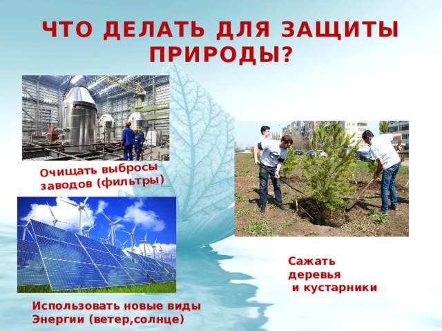 Очищать выбросы заводов (фильтры) Что делать для защиты природы? Сажать деревья  и кустарники Использовать новые виды Энергии (ветер,солнце) 