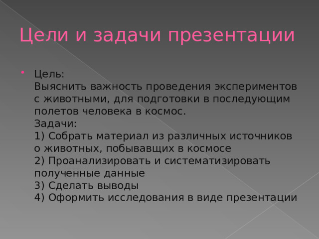 Цели и задачи презентации Цель:  Выяснить важность проведения экспериментов с животными, для подготовки в последующим полетов человека в космос.  Задачи:  1) Собрать материал из различных источников о животных, побывавщих в космосе  2) Проанализировать и систематизировать полученные данные  3) Сделать выводы  4) Оформить исследования в виде презентации 