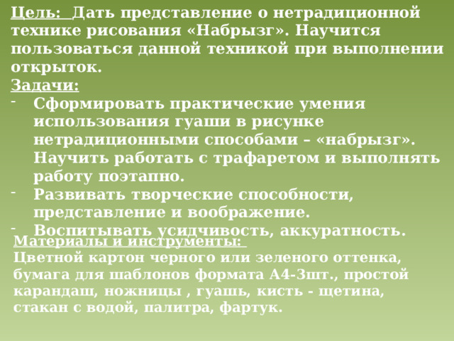 Цель: Дать представление о нетрадиционной технике рисования «Набрызг». Научится пользоваться данной техникой при выполнении открыток. Задачи: Сформировать практические умения использования гуаши в рисунке нетрадиционными способами – «набрызг». Научить работать с трафаретом и выполнять работу поэтапно. Развивать творческие способности, представление и воображение. Воспитывать усидчивость, аккуратность. Материалы и инструменты: Цветной картон черного или зеленого оттенка, бумага для шаблонов формата А4-3шт., простой карандаш, ножницы , гуашь, кисть - щетина, стакан с водой, палитра, фартук. 