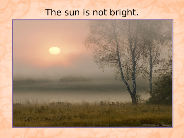 The sun is not bright.   