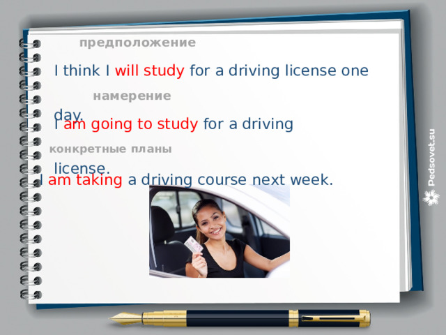 I think I will study for a driving license one day. предположение I am going to study for a driving license. намерение конкретные планы I am taking a driving course next week. 