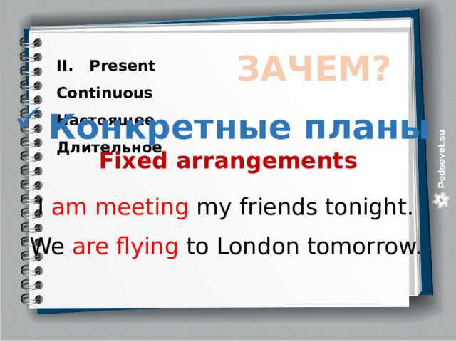 II. Present Continuous ЗАЧЕМ? Настоящее Длительное Конкретные планы Fixed arrangements  I am meeting my friends tonight. We are flying to London tomorrow. 