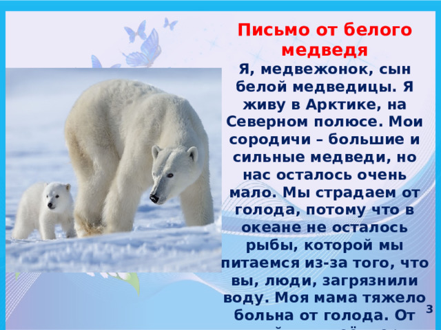 Письмо от белого медведя Я, медвежонок, сын белой медведицы. Я живу в Арктике, на Северном полюсе. Мои сородичи – большие и сильные медведи, но нас осталось очень мало. Мы страдаем от голода, потому что в океане не осталось рыбы, которой мы питаемся из-за того, что вы, люди, загрязнили воду. Моя мама тяжело больна от голода. От плохой воды её шерсть стала выпадать клочьями. Говорят, скоро растают льды и нам негде будет жить. Помогите нам, люди! 3 