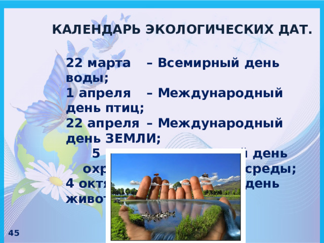 КАЛЕНДАРЬ ЭКОЛОГИЧЕСКИХ ДАТ. 22 марта  – Всемирный день воды; 1 апреля  – Международный день птиц; 22 апреля  – Международный день ЗЕМЛИ; 5 июня  – всемирный день охраны окружающей среды; 4 октября  – Всемирный день животных. 45 