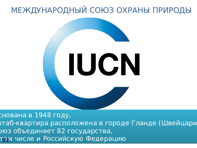 МЕЖДУНАРОДНЫЙ СОЮЗ ОХРАНЫ ПРИРОДЫ  Основана в 1948 году,  штаб-квартира расположена в городе Гланде (Швейцария).  Союз объединяет 82 государства,  в том числе и Российскую Федерацию 52 48 