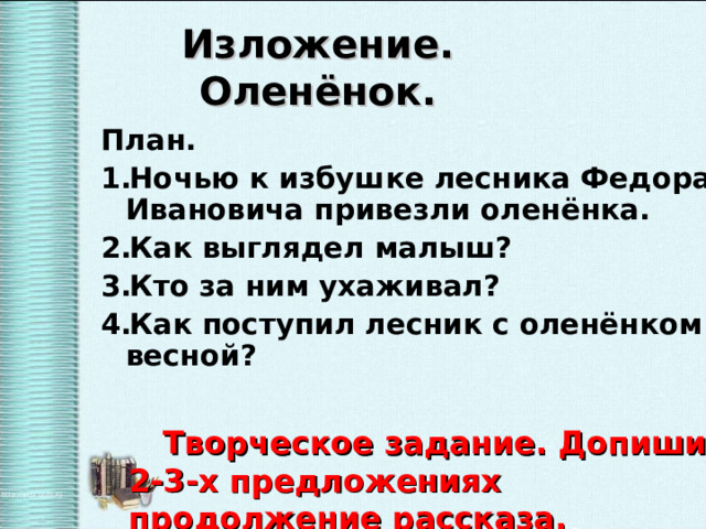 Изложение.  Оленёнок. План. Ночью к избушке лесника Федора Ивановича привезли оленёнка. Как выглядел малыш? Кто за ним ухаживал? Как поступил лесник с оленёнком весной?  Творческое задание. Допиши в 2-3-х предложениях продолжение рассказа. 