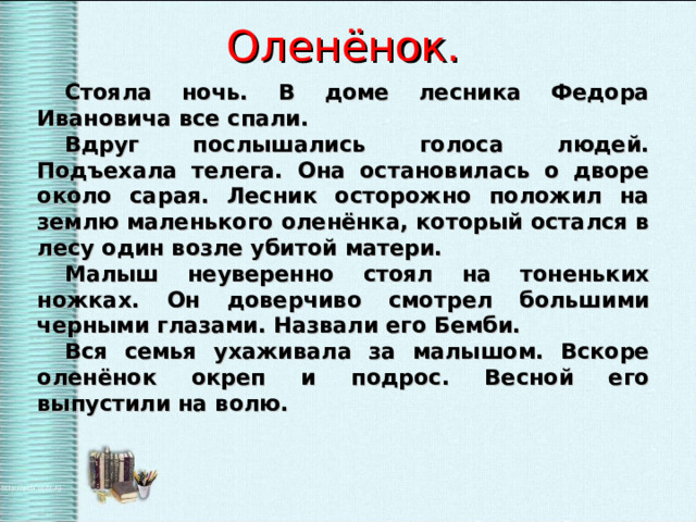 Оленёнок. Стояла ночь. В доме лесника Федора Ивановича все спали. Вдруг послышались голоса людей. Подъехала телега. Она остановилась о дворе около сарая. Лесник осторожно положил на землю маленького оленёнка, который остался в лесу один возле убитой матери. Малыш неуверенно стоял на тоненьких ножках. Он доверчиво смотрел большими черными глазами. Назвали его Бемби. Вся семья ухаживала за малышом. Вскоре оленёнок окреп и подрос. Весной его выпустили на волю. 