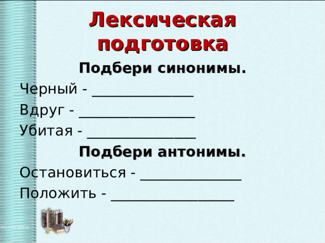 Лексическая подготовка Подбери синонимы. Черный - ______________ Вдруг - ________________ Убитая - _______________ Подбери антонимы. Остановиться - ______________ Положить - _________________ 