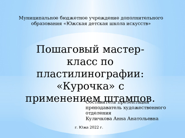 Муниципальное бюджетное учреждение дополнительного образования «Южская детская школа искусств» Пошаговый мастер- класс по пластилинографии: «Курочка» с применением штампов. Составитель презентации преподаватель художественного отделения Куличкова Анна Анатольевна г. Южа 2022 г. 