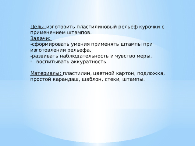 Цель: изготовить пластилиновый рельеф курочки с применением штампов. Задачи: -сформировать умения применять штампы при изготовлении рельефа, -развивать наблюдательность и чувство меры, воспитывать аккуратность. Материалы: пластилин, цветной картон, подложка, простой карандаш, шаблон, стеки, штампы. 