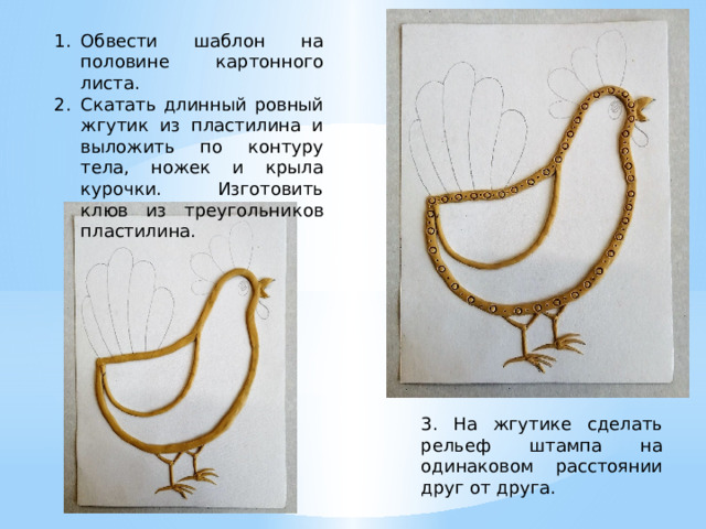 Обвести шаблон на половине картонного листа. Скатать длинный ровный жгутик из пластилина и выложить по контуру тела, ножек и крыла курочки. Изготовить клюв из треугольников пластилина. 3. На жгутике сделать рельеф штампа на одинаковом расстоянии друг от друга. 